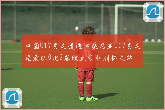 中国U17男足遭遇坦桑尼亚U17男足逆袭以0比2落败止步非洲杯之路
