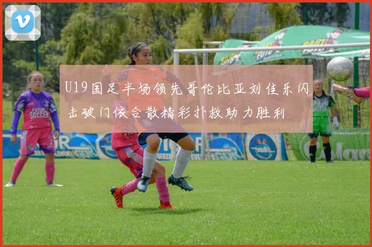 U19国足半场领先哥伦比亚刘佳乐闪击破门依合散精彩扑救助力胜利