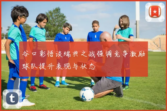 谷口彰悟谈瑞典之战强调竞争激励球队提升表现与状态
