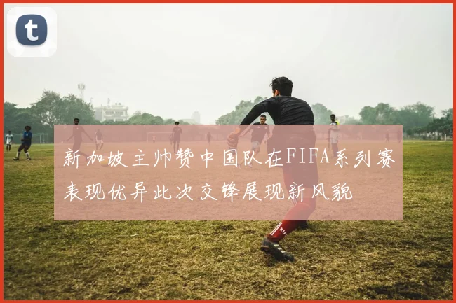新加坡主帅赞中国队在FIFA系列赛表现优异此次交锋展现新风貌