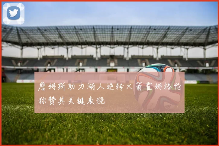 詹姆斯助力湖人逆转火箭霍姆格伦称赞其关键表现