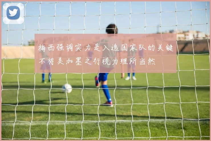 梅西强调实力是入选国家队的关键不将美加墨之行视为理所当然