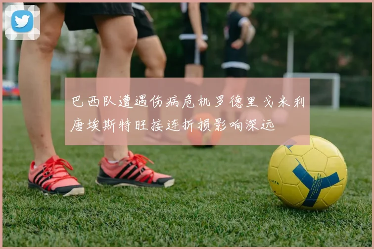 巴西队遭遇伤病危机罗德里戈米利唐埃斯特旺接连折损影响深远