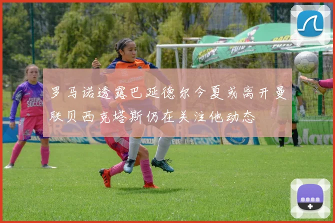 罗马诺透露巴延德尔今夏或离开曼联贝西克塔斯仍在关注他动态