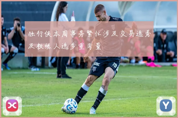 独行侠本周事务繁忙涉及交易选秀及教练人选多重考量