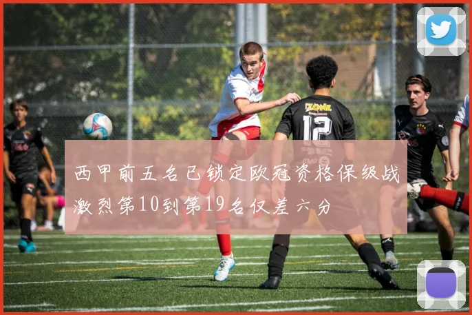 西甲前五名已锁定欧冠资格保级战激烈第10到第19名仅差六分