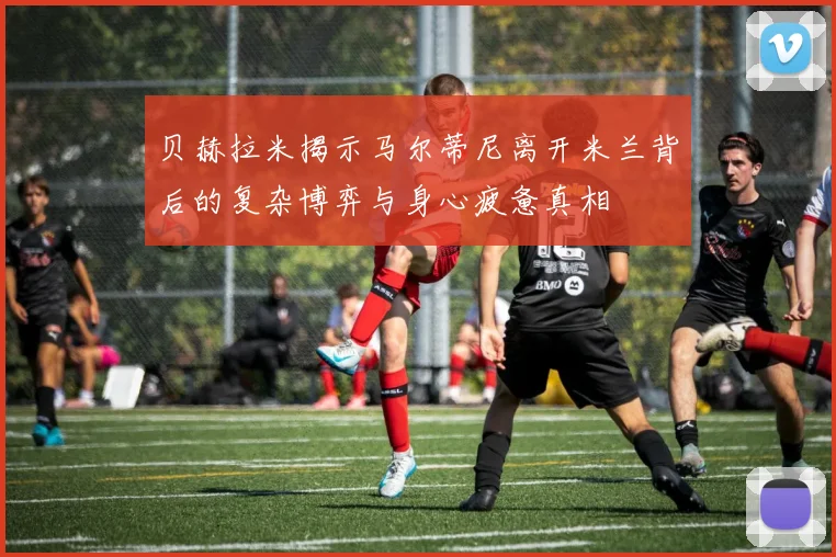 贝赫拉米揭示马尔蒂尼离开米兰背后的复杂博弈与身心疲惫真相