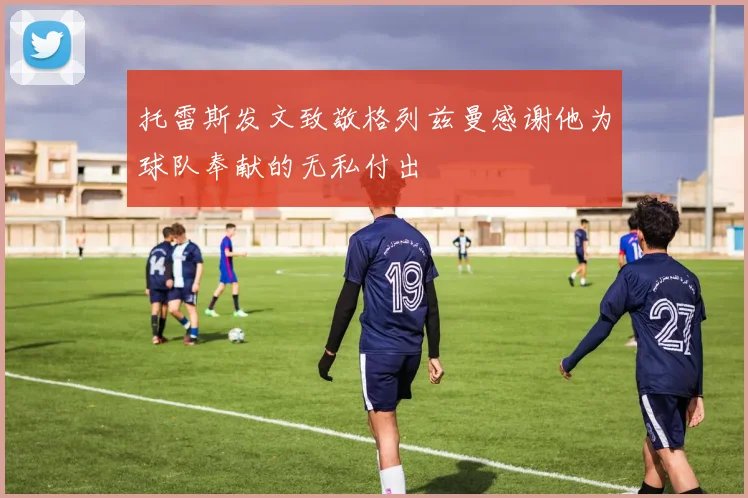 托雷斯发文致敬格列兹曼感谢他为球队奉献的无私付出