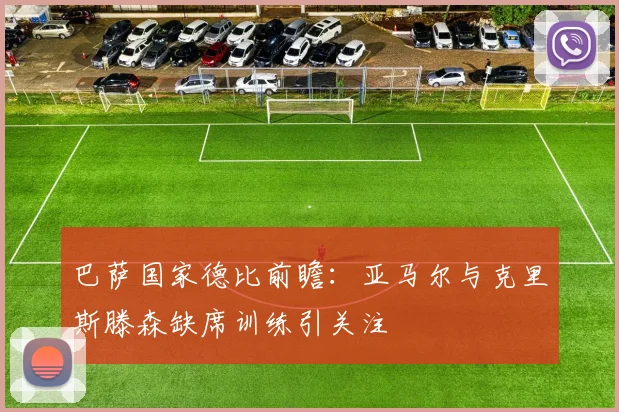 巴萨国家德比前瞻：亚马尔与克里斯滕森缺席训练引关注