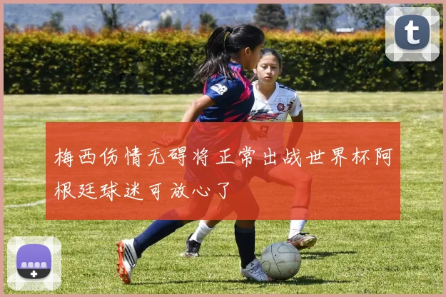 梅西伤情无碍将正常出战世界杯阿根廷球迷可放心了