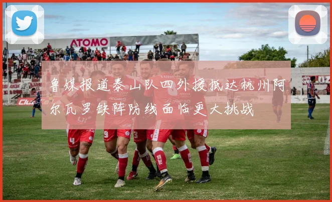 鲁媒报道泰山队四外援抵达杭州阿尔瓦罗缺阵防线面临更大挑战