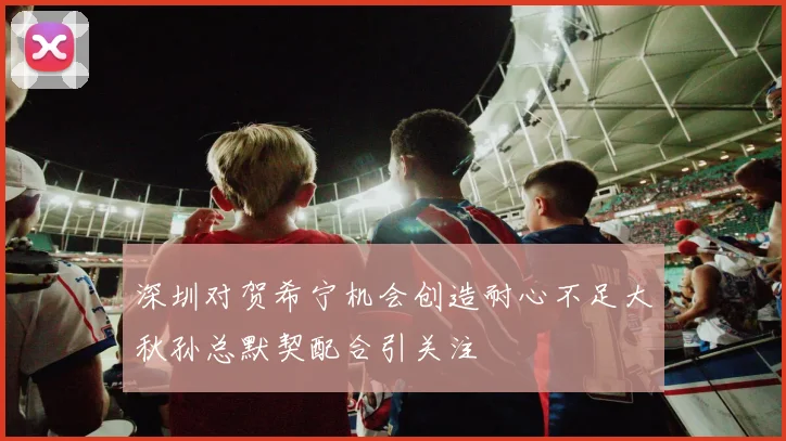 深圳对贺希宁机会创造耐心不足大秋孙总默契配合引关注